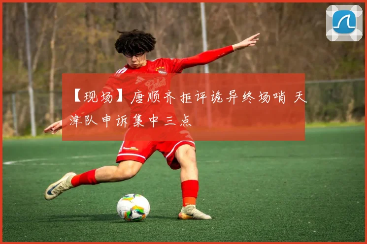【现场】唐顺齐拒评诡异终场哨 天津队申诉集中三点